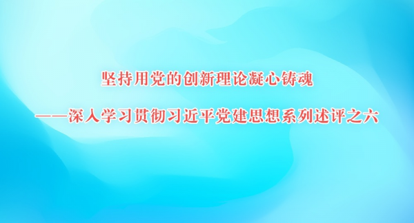 坚持用党的创新理论凝心铸魂——深入学习贯彻习近平党建思想系列述评之六